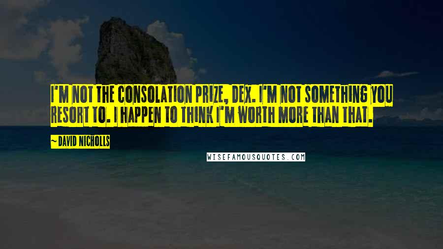 David Nicholls Quotes: I'm not the consolation prize, Dex. I'm not something you resort to. I happen to think I'm worth more than that.