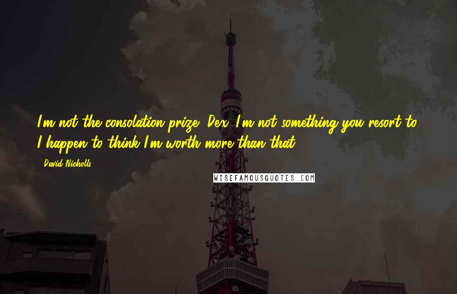 David Nicholls Quotes: I'm not the consolation prize, Dex. I'm not something you resort to. I happen to think I'm worth more than that.