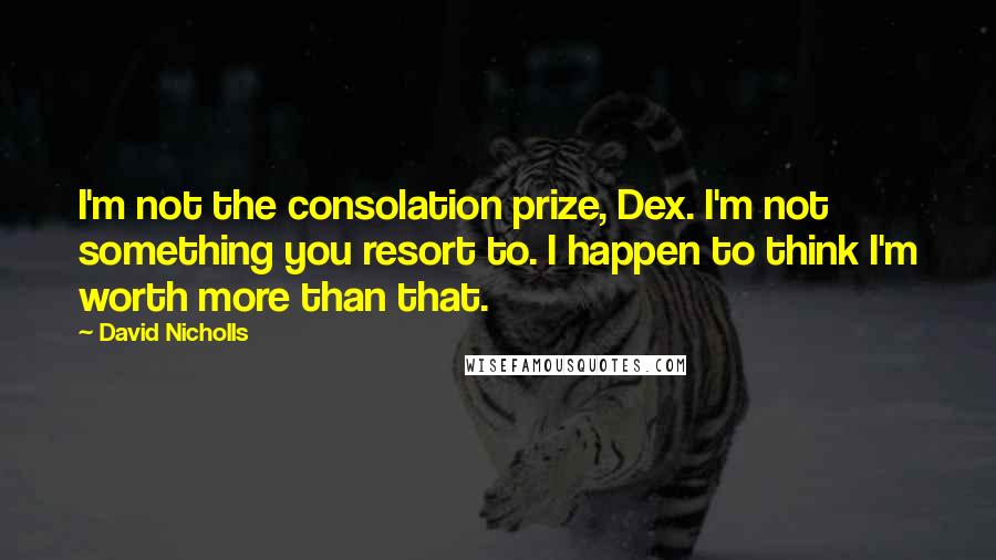 David Nicholls Quotes: I'm not the consolation prize, Dex. I'm not something you resort to. I happen to think I'm worth more than that.