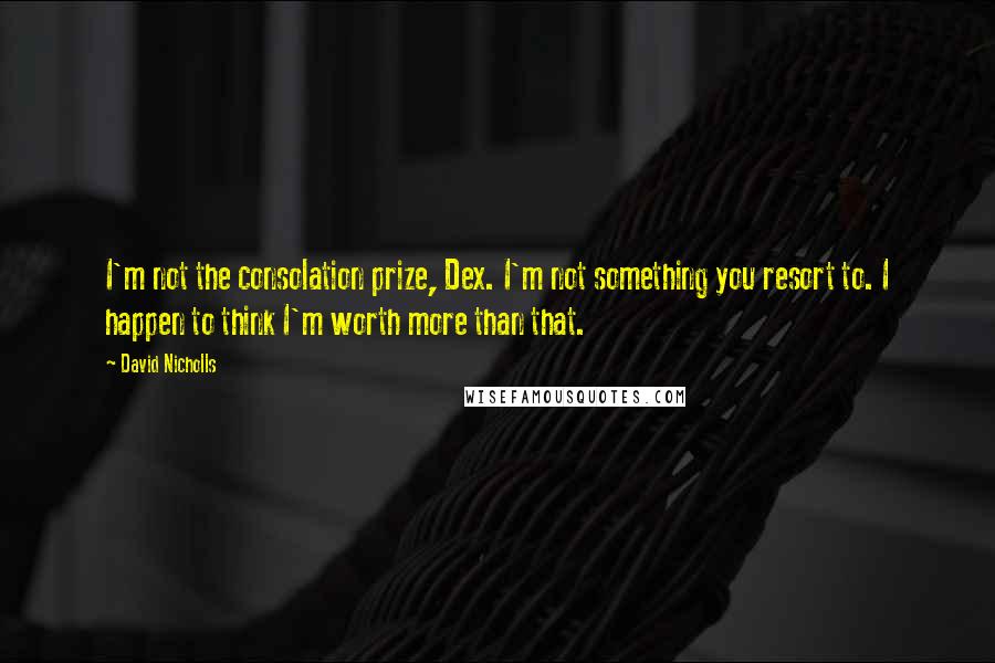 David Nicholls Quotes: I'm not the consolation prize, Dex. I'm not something you resort to. I happen to think I'm worth more than that.