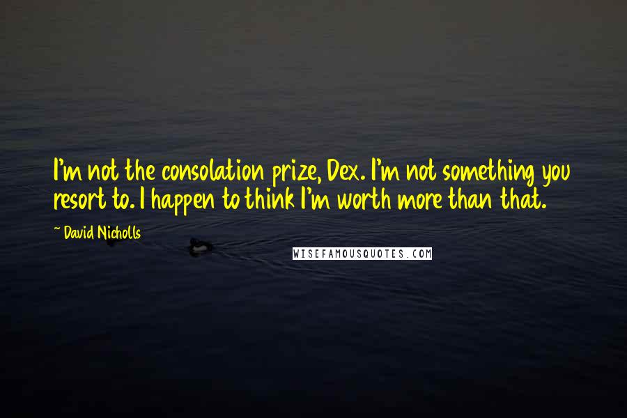 David Nicholls Quotes: I'm not the consolation prize, Dex. I'm not something you resort to. I happen to think I'm worth more than that.