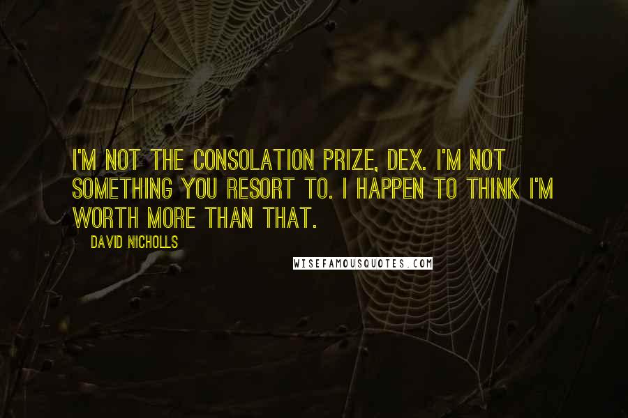 David Nicholls Quotes: I'm not the consolation prize, Dex. I'm not something you resort to. I happen to think I'm worth more than that.