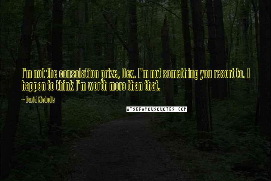 David Nicholls Quotes: I'm not the consolation prize, Dex. I'm not something you resort to. I happen to think I'm worth more than that.