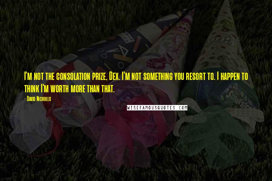 David Nicholls Quotes: I'm not the consolation prize, Dex. I'm not something you resort to. I happen to think I'm worth more than that.