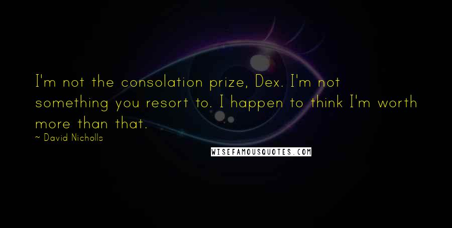 David Nicholls Quotes: I'm not the consolation prize, Dex. I'm not something you resort to. I happen to think I'm worth more than that.