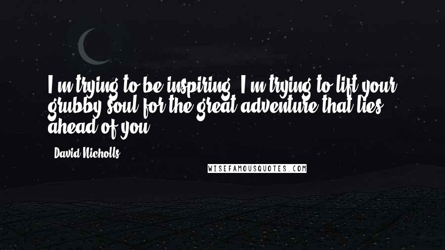 David Nicholls Quotes: I'm trying to be inspiring! I'm trying to lift your grubby soul for the great adventure that lies ahead of you!