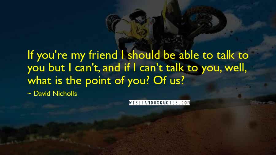 David Nicholls Quotes: If you're my friend I should be able to talk to you but I can't, and if I can't talk to you, well, what is the point of you? Of us?