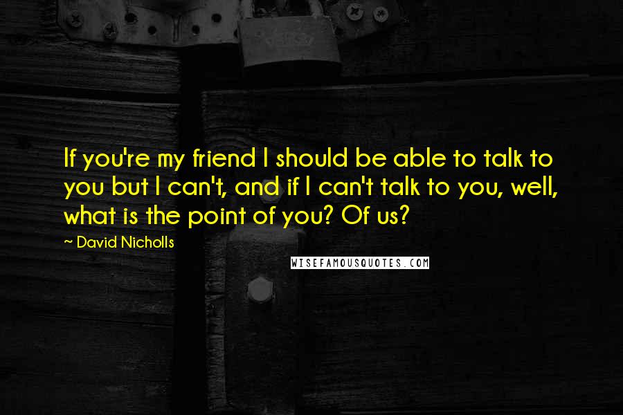 David Nicholls Quotes: If you're my friend I should be able to talk to you but I can't, and if I can't talk to you, well, what is the point of you? Of us?