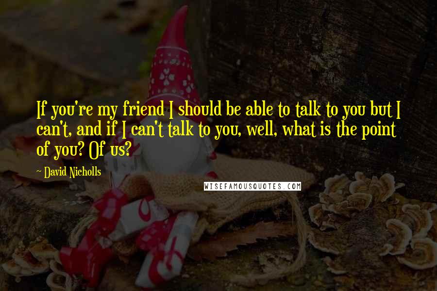 David Nicholls Quotes: If you're my friend I should be able to talk to you but I can't, and if I can't talk to you, well, what is the point of you? Of us?