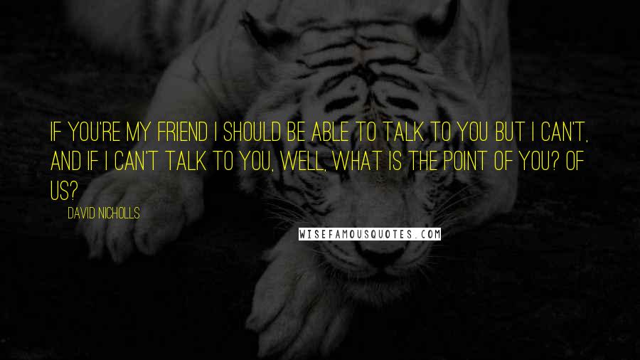 David Nicholls Quotes: If you're my friend I should be able to talk to you but I can't, and if I can't talk to you, well, what is the point of you? Of us?