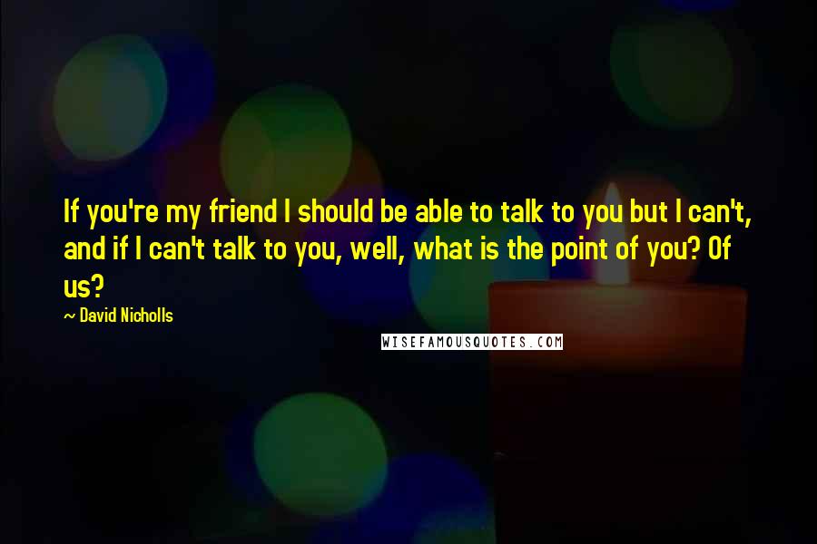 David Nicholls Quotes: If you're my friend I should be able to talk to you but I can't, and if I can't talk to you, well, what is the point of you? Of us?