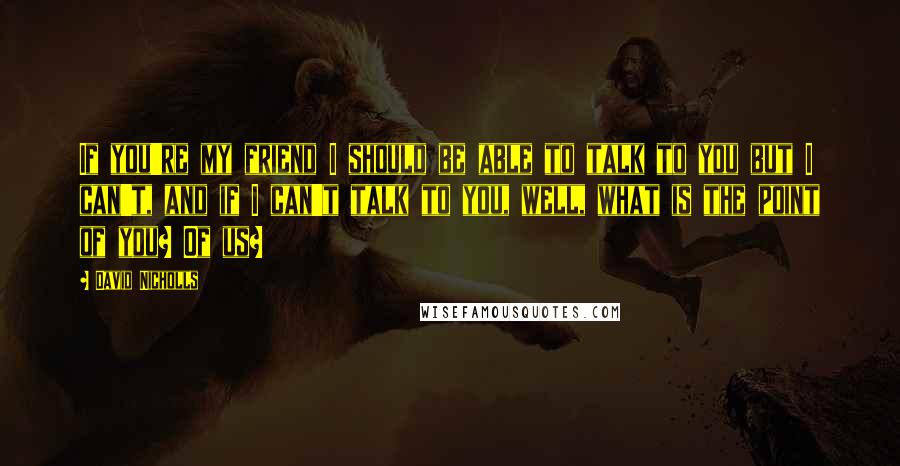 David Nicholls Quotes: If you're my friend I should be able to talk to you but I can't, and if I can't talk to you, well, what is the point of you? Of us?