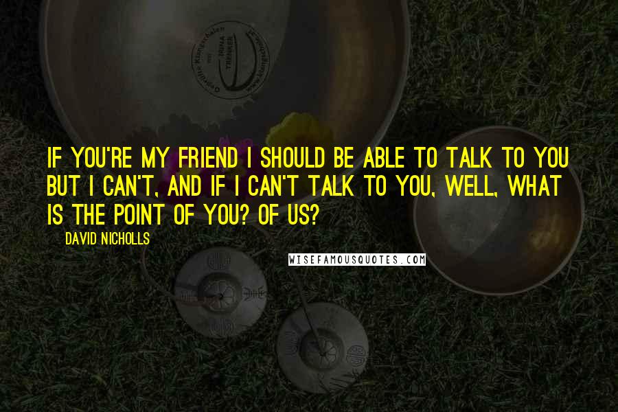 David Nicholls Quotes: If you're my friend I should be able to talk to you but I can't, and if I can't talk to you, well, what is the point of you? Of us?