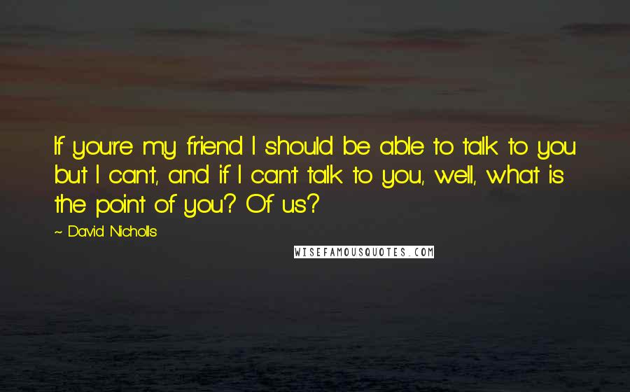 David Nicholls Quotes: If you're my friend I should be able to talk to you but I can't, and if I can't talk to you, well, what is the point of you? Of us?