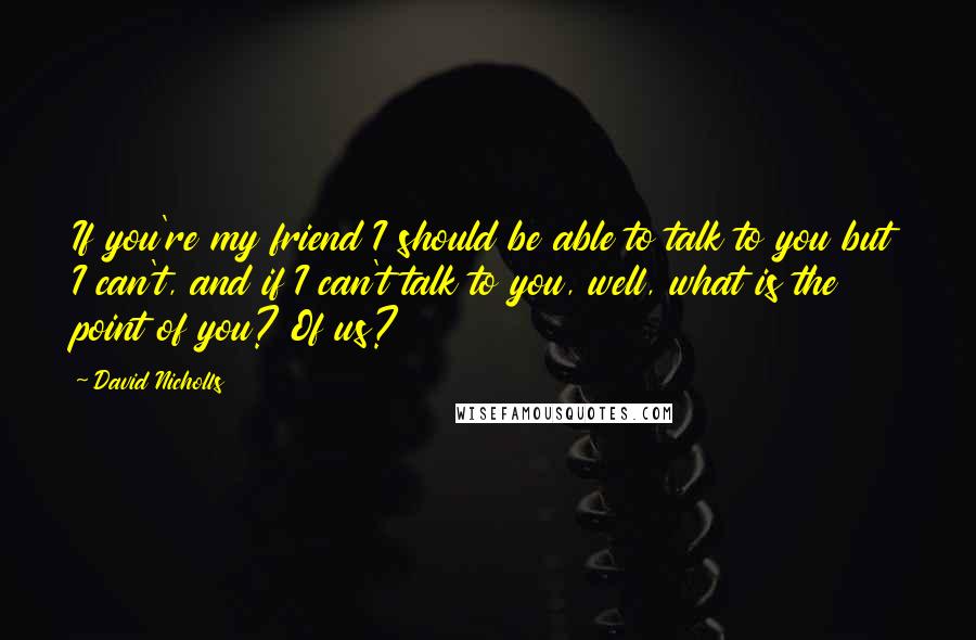 David Nicholls Quotes: If you're my friend I should be able to talk to you but I can't, and if I can't talk to you, well, what is the point of you? Of us?