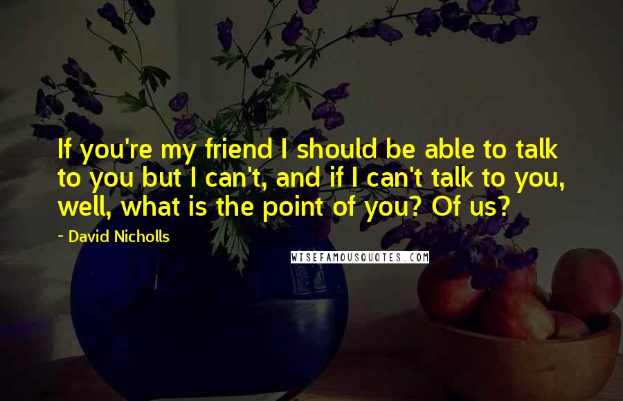 David Nicholls Quotes: If you're my friend I should be able to talk to you but I can't, and if I can't talk to you, well, what is the point of you? Of us?