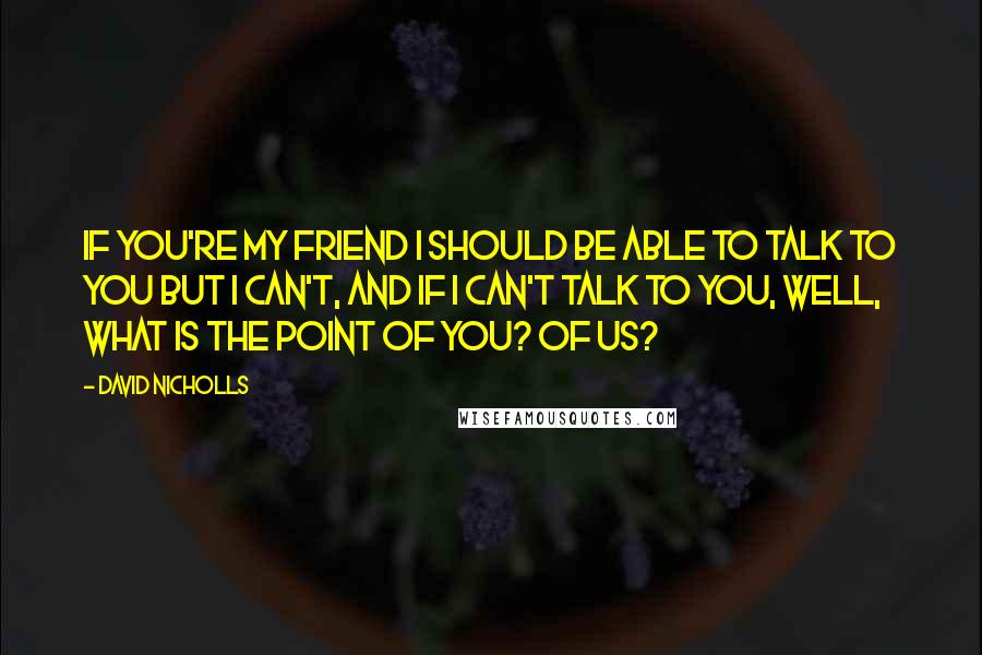 David Nicholls Quotes: If you're my friend I should be able to talk to you but I can't, and if I can't talk to you, well, what is the point of you? Of us?