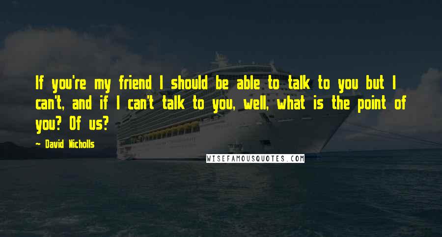 David Nicholls Quotes: If you're my friend I should be able to talk to you but I can't, and if I can't talk to you, well, what is the point of you? Of us?