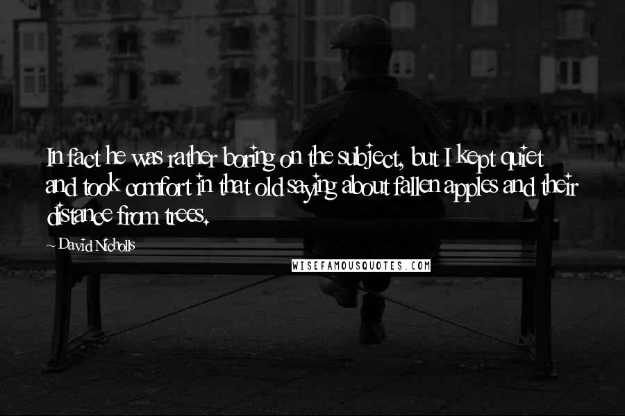 David Nicholls Quotes: In fact he was rather boring on the subject, but I kept quiet and took comfort in that old saying about fallen apples and their distance from trees.