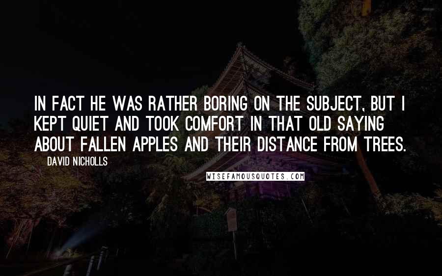 David Nicholls Quotes: In fact he was rather boring on the subject, but I kept quiet and took comfort in that old saying about fallen apples and their distance from trees.