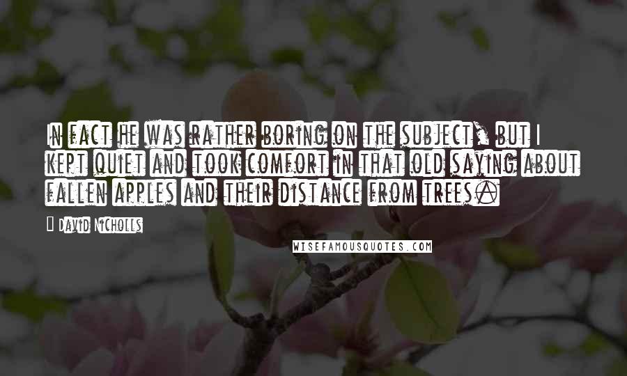 David Nicholls Quotes: In fact he was rather boring on the subject, but I kept quiet and took comfort in that old saying about fallen apples and their distance from trees.