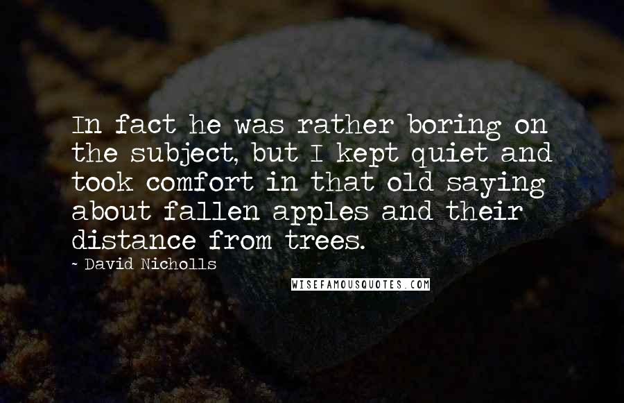 David Nicholls Quotes: In fact he was rather boring on the subject, but I kept quiet and took comfort in that old saying about fallen apples and their distance from trees.