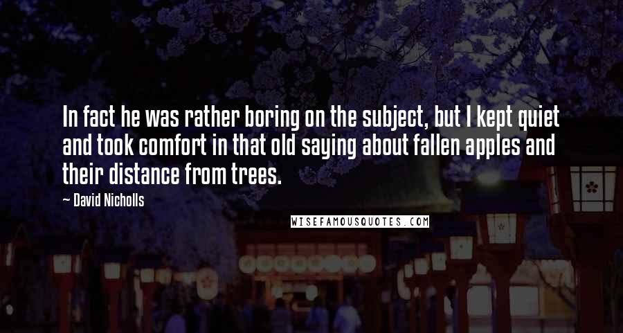 David Nicholls Quotes: In fact he was rather boring on the subject, but I kept quiet and took comfort in that old saying about fallen apples and their distance from trees.