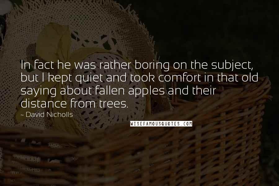 David Nicholls Quotes: In fact he was rather boring on the subject, but I kept quiet and took comfort in that old saying about fallen apples and their distance from trees.
