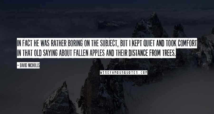 David Nicholls Quotes: In fact he was rather boring on the subject, but I kept quiet and took comfort in that old saying about fallen apples and their distance from trees.