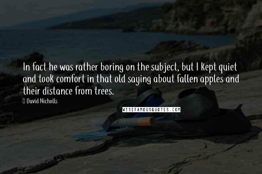David Nicholls Quotes: In fact he was rather boring on the subject, but I kept quiet and took comfort in that old saying about fallen apples and their distance from trees.