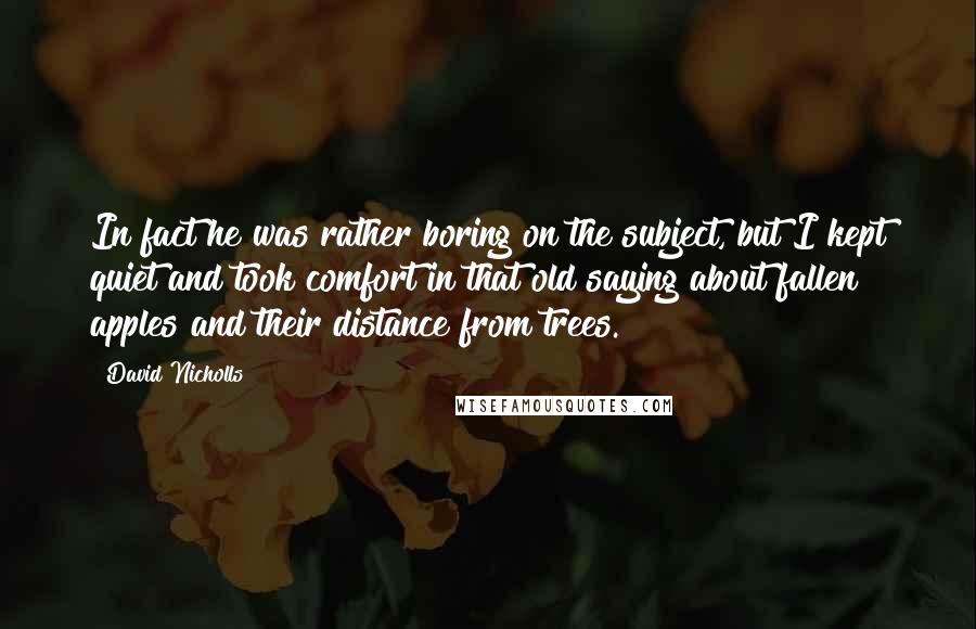 David Nicholls Quotes: In fact he was rather boring on the subject, but I kept quiet and took comfort in that old saying about fallen apples and their distance from trees.