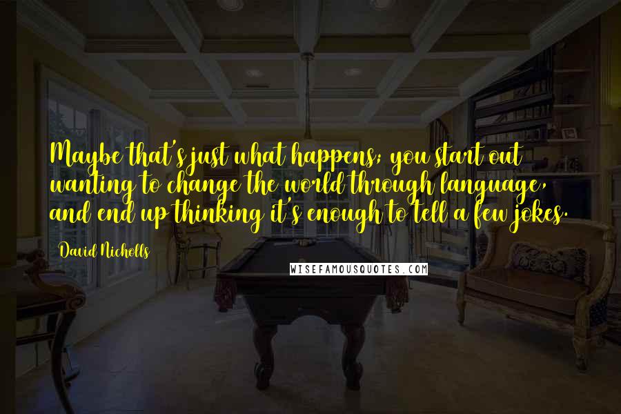 David Nicholls Quotes: Maybe that's just what happens; you start out wanting to change the world through language, and end up thinking it's enough to tell a few jokes.