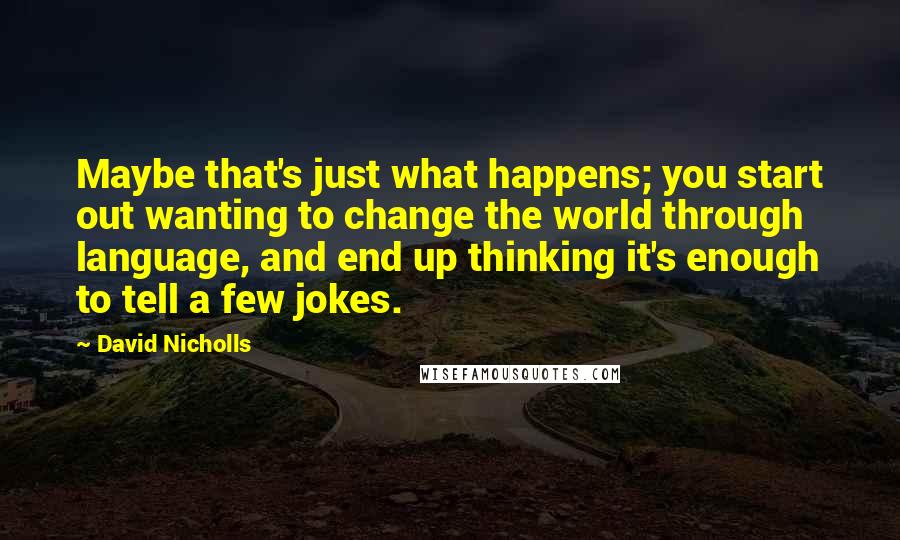 David Nicholls Quotes: Maybe that's just what happens; you start out wanting to change the world through language, and end up thinking it's enough to tell a few jokes.