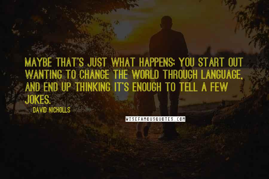 David Nicholls Quotes: Maybe that's just what happens; you start out wanting to change the world through language, and end up thinking it's enough to tell a few jokes.