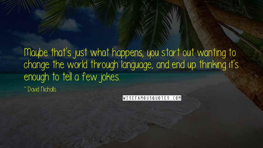 David Nicholls Quotes: Maybe that's just what happens; you start out wanting to change the world through language, and end up thinking it's enough to tell a few jokes.