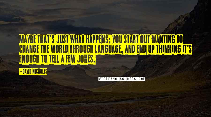 David Nicholls Quotes: Maybe that's just what happens; you start out wanting to change the world through language, and end up thinking it's enough to tell a few jokes.