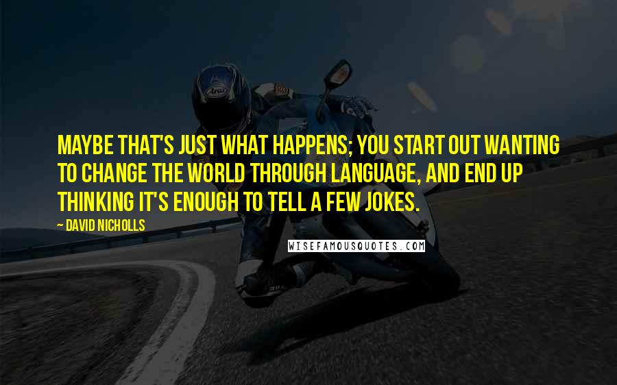 David Nicholls Quotes: Maybe that's just what happens; you start out wanting to change the world through language, and end up thinking it's enough to tell a few jokes.