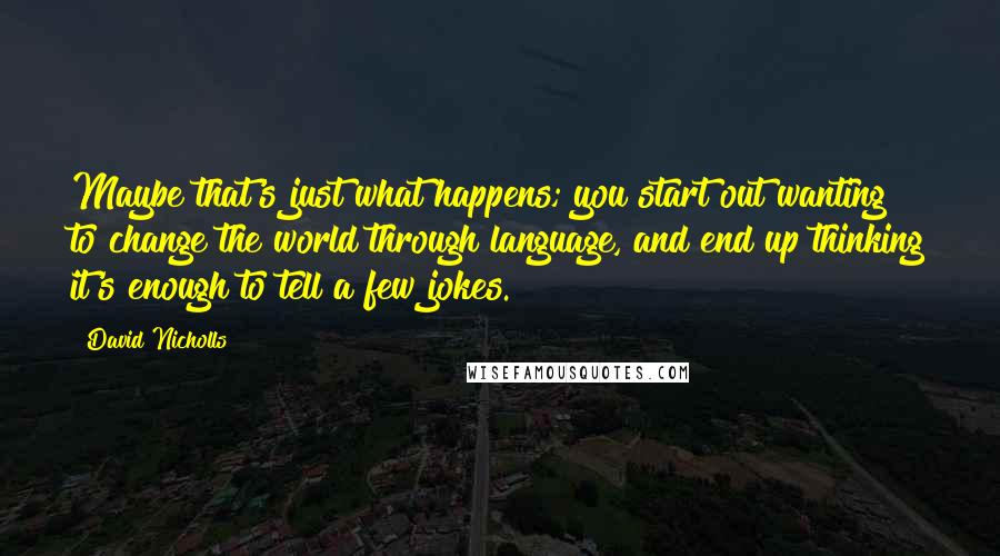 David Nicholls Quotes: Maybe that's just what happens; you start out wanting to change the world through language, and end up thinking it's enough to tell a few jokes.