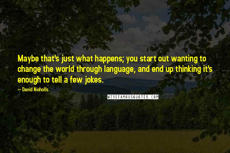 David Nicholls Quotes: Maybe that's just what happens; you start out wanting to change the world through language, and end up thinking it's enough to tell a few jokes.
