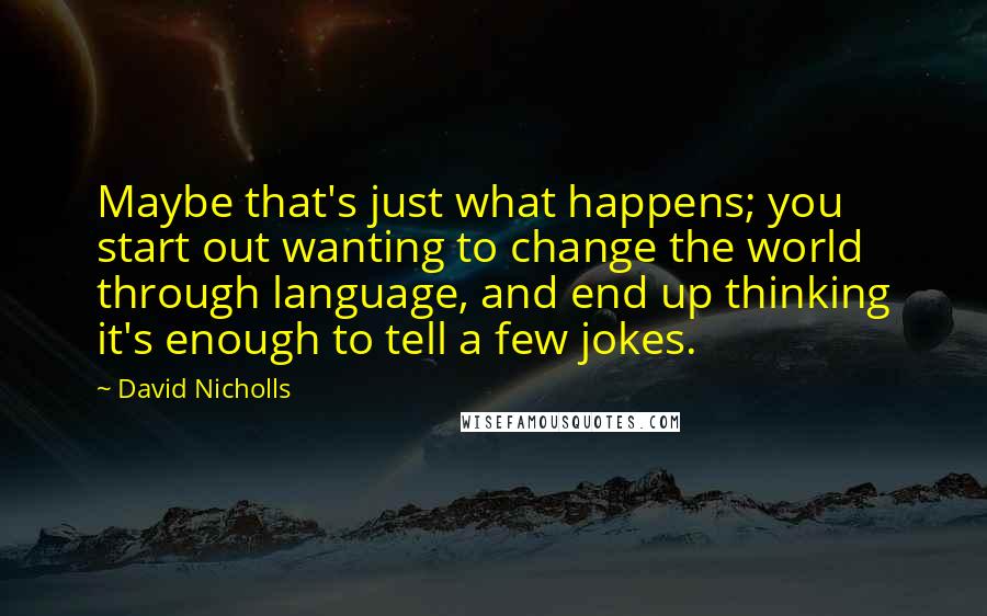 David Nicholls Quotes: Maybe that's just what happens; you start out wanting to change the world through language, and end up thinking it's enough to tell a few jokes.