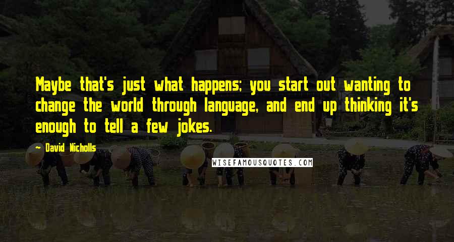 David Nicholls Quotes: Maybe that's just what happens; you start out wanting to change the world through language, and end up thinking it's enough to tell a few jokes.