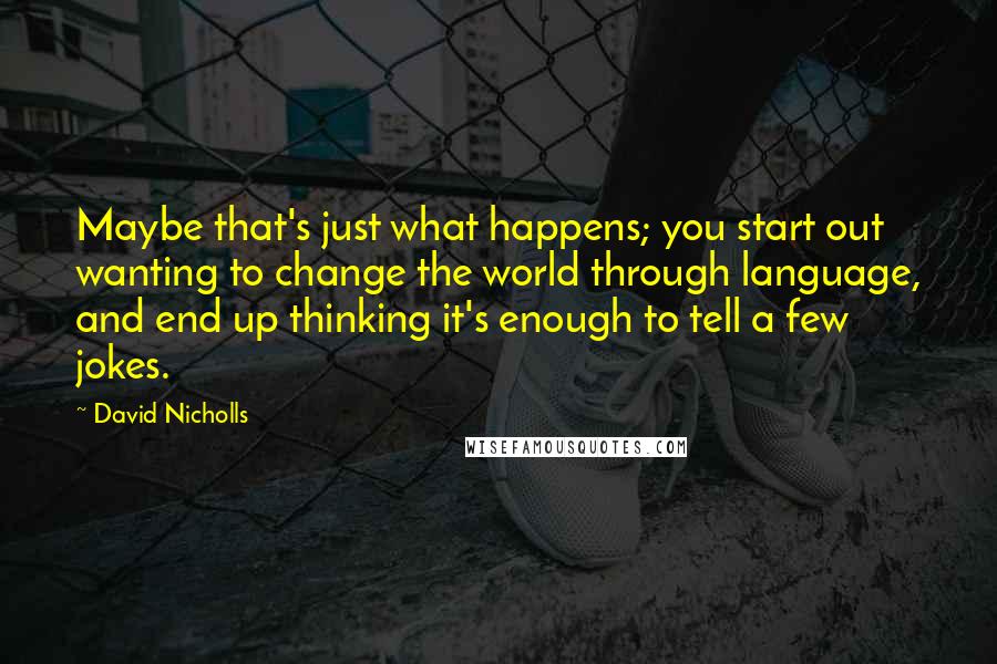 David Nicholls Quotes: Maybe that's just what happens; you start out wanting to change the world through language, and end up thinking it's enough to tell a few jokes.