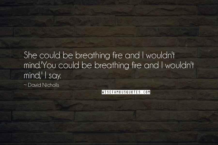 David Nicholls Quotes: She could be breathing fire and I wouldn't mind.'You could be breathing fire and I wouldn't mind,' I say.