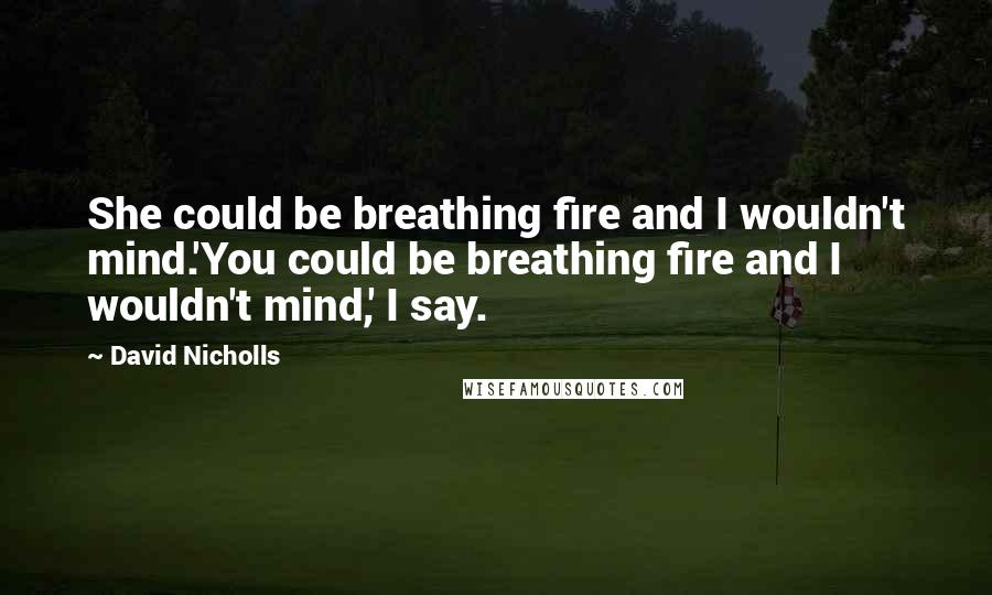 David Nicholls Quotes: She could be breathing fire and I wouldn't mind.'You could be breathing fire and I wouldn't mind,' I say.