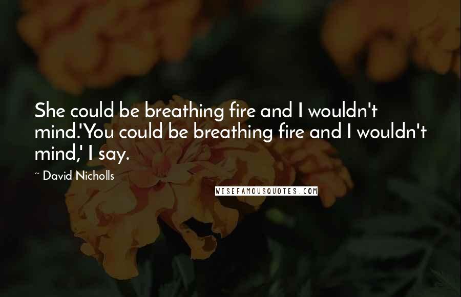 David Nicholls Quotes: She could be breathing fire and I wouldn't mind.'You could be breathing fire and I wouldn't mind,' I say.