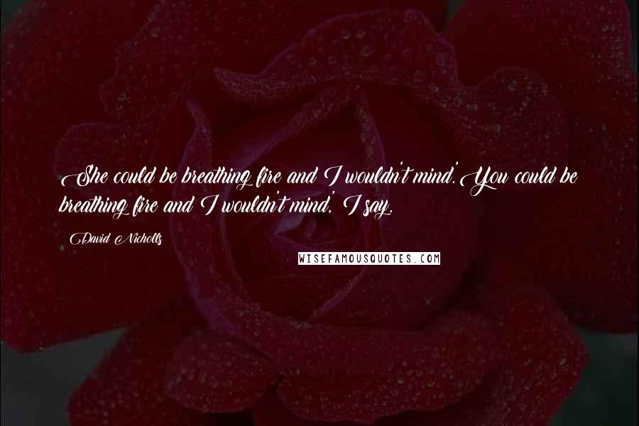 David Nicholls Quotes: She could be breathing fire and I wouldn't mind.'You could be breathing fire and I wouldn't mind,' I say.