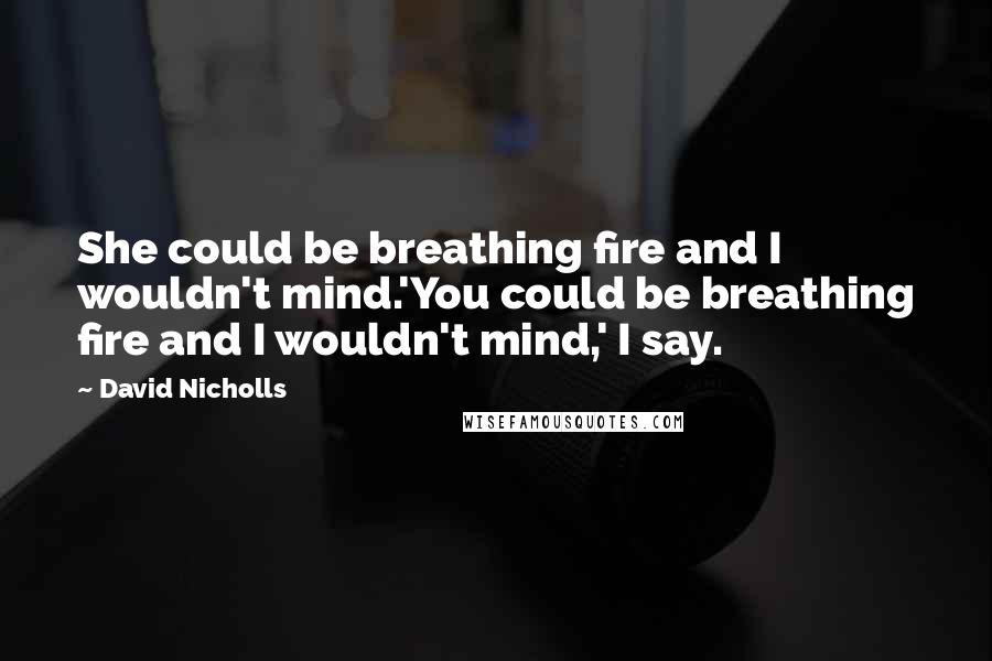 David Nicholls Quotes: She could be breathing fire and I wouldn't mind.'You could be breathing fire and I wouldn't mind,' I say.