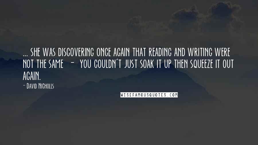 David Nicholls Quotes: ... she was discovering once again that reading and writing were not the same - you couldn't just soak it up then squeeze it out again.