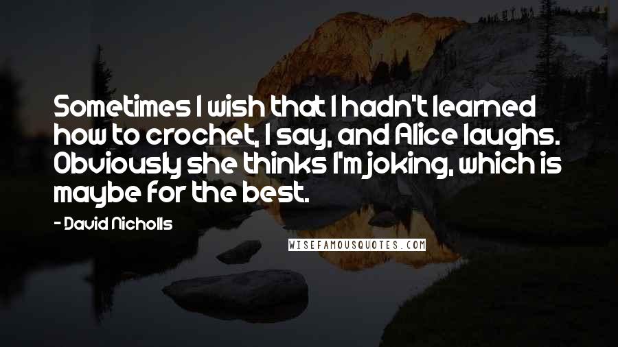 David Nicholls Quotes: Sometimes I wish that I hadn't learned how to crochet, I say, and Alice laughs. Obviously she thinks I'm joking, which is maybe for the best.