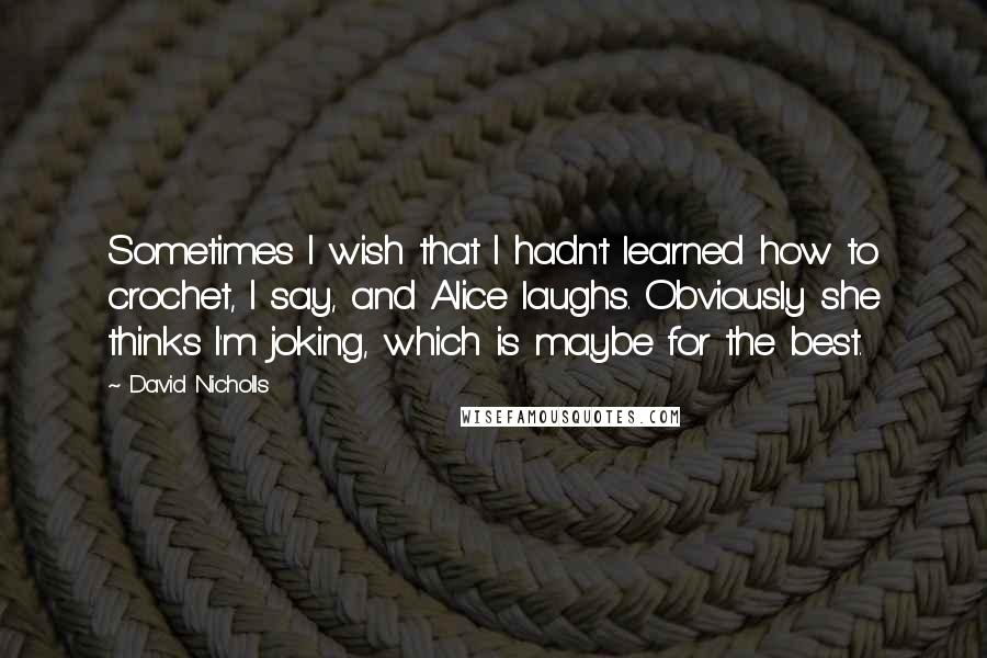 David Nicholls Quotes: Sometimes I wish that I hadn't learned how to crochet, I say, and Alice laughs. Obviously she thinks I'm joking, which is maybe for the best.